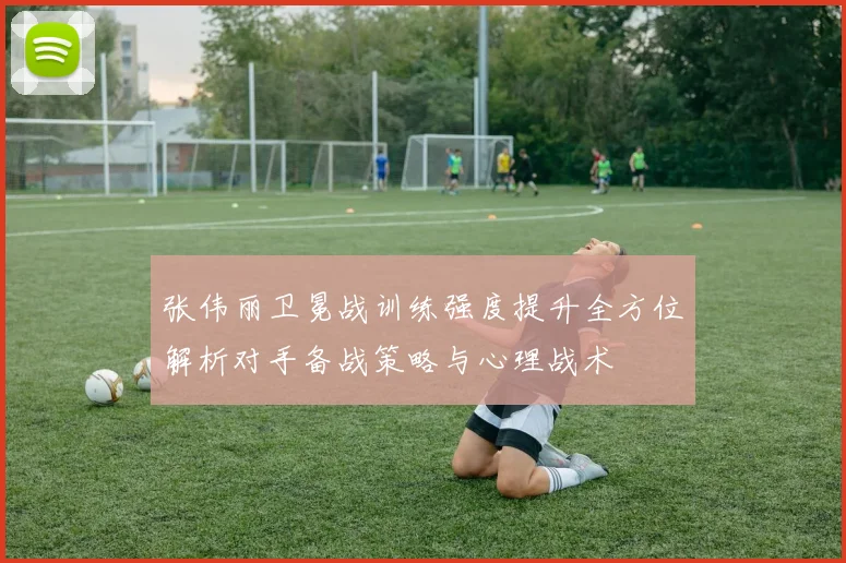 张伟丽卫冕战训练强度提升全方位解析对手备战策略与心理战术