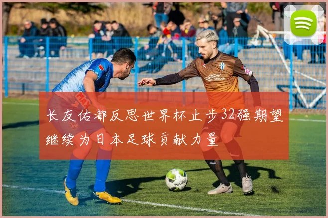 长友佑都反思世界杯止步32强期望继续为日本足球贡献力量
