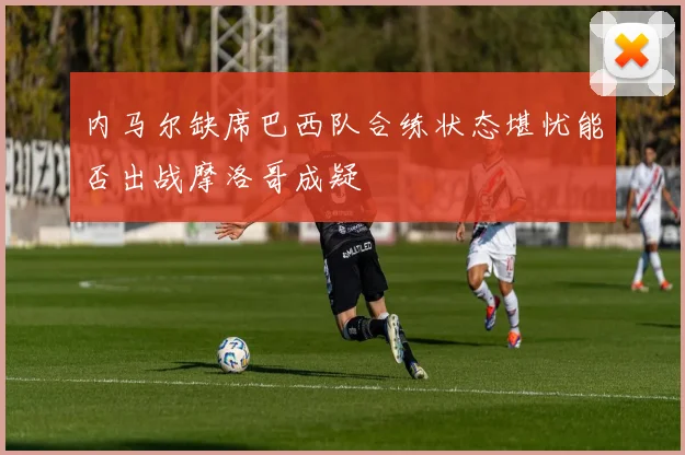 内马尔缺席巴西队合练状态堪忧能否出战摩洛哥成疑