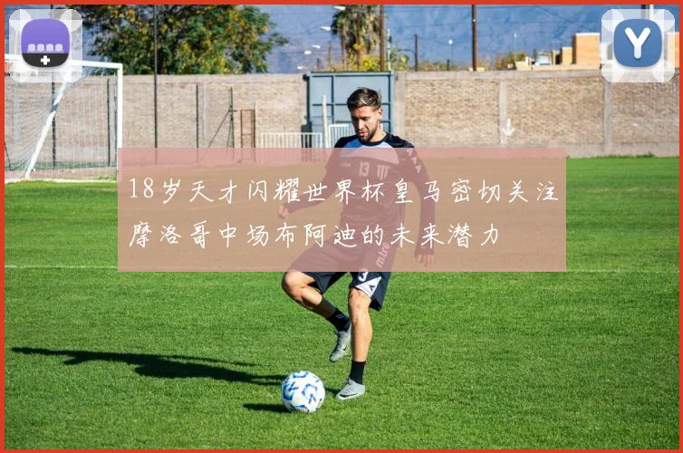 18岁天才闪耀世界杯皇马密切关注摩洛哥中场布阿迪的未来潜力