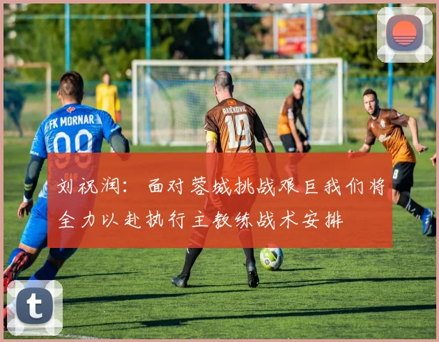 刘祝润：面对蓉城挑战艰巨我们将全力以赴执行主教练战术安排