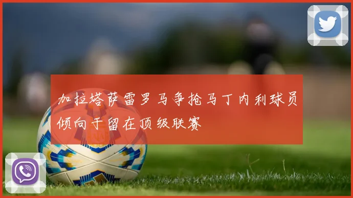 加拉塔萨雷罗马争抢马丁内利球员倾向于留在顶级联赛