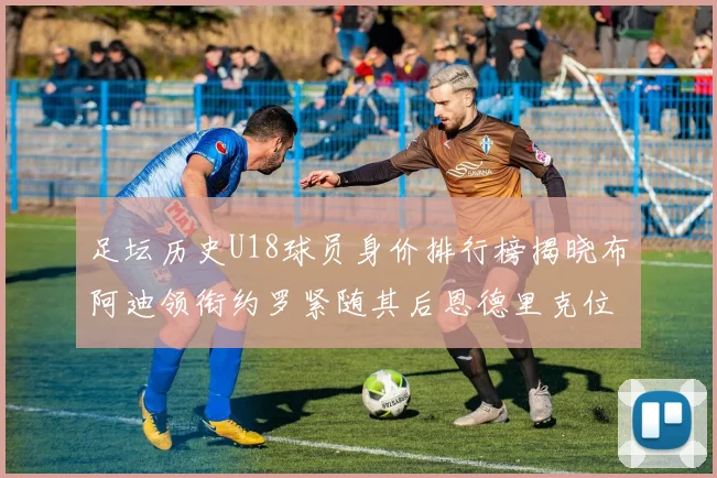 足坛历史U18球员身价排行榜揭晓布阿迪领衔约罗紧随其后恩德里克位列第三