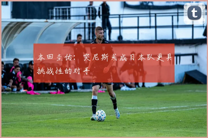 本田圭佑：突尼斯或成日本队更具挑战性的对手