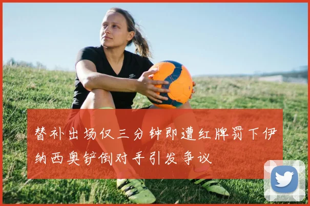 替补出场仅三分钟即遭红牌罚下伊纳西奥铲倒对手引发争议