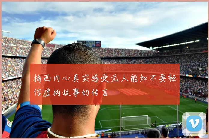 梅西内心真实感受无人能知不要轻信虚构故事的传言