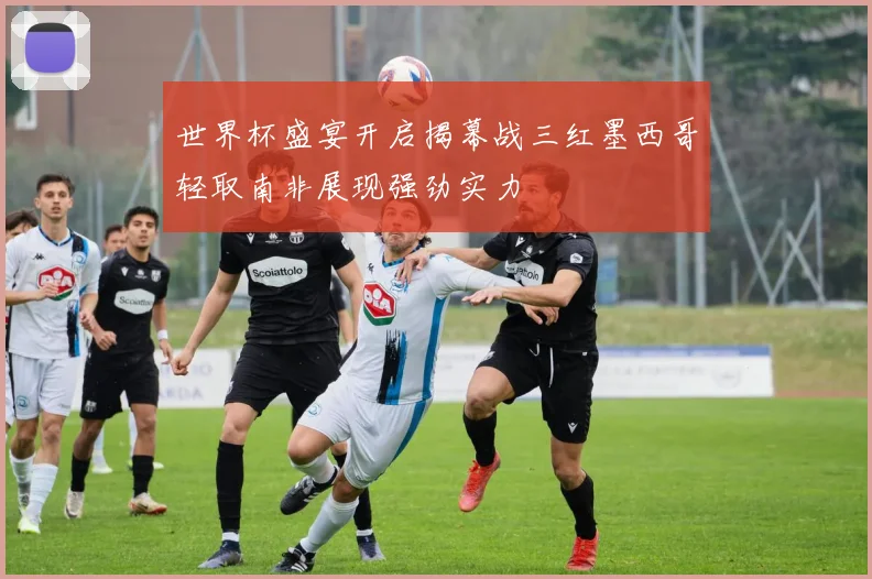 世界杯盛宴开启揭幕战三红墨西哥轻取南非展现强劲实力