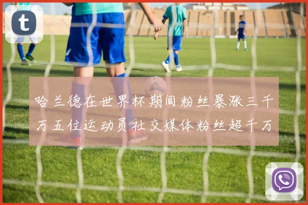 哈兰德在世界杯期间粉丝暴涨三千万五位运动员社交媒体粉丝超千万