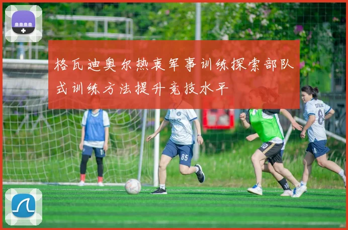 格瓦迪奥尔热衷军事训练探索部队式训练方法提升竞技水平