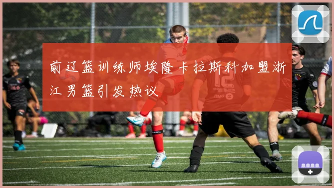前辽篮训练师埃隆卡拉斯科加盟浙江男篮引发热议