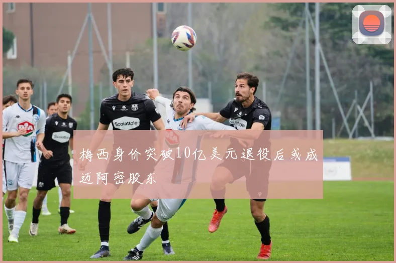 梅西身价突破10亿美元退役后或成迈阿密股东