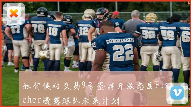 独行侠对交易9号签持开放态度Fischer透露球队未来计划