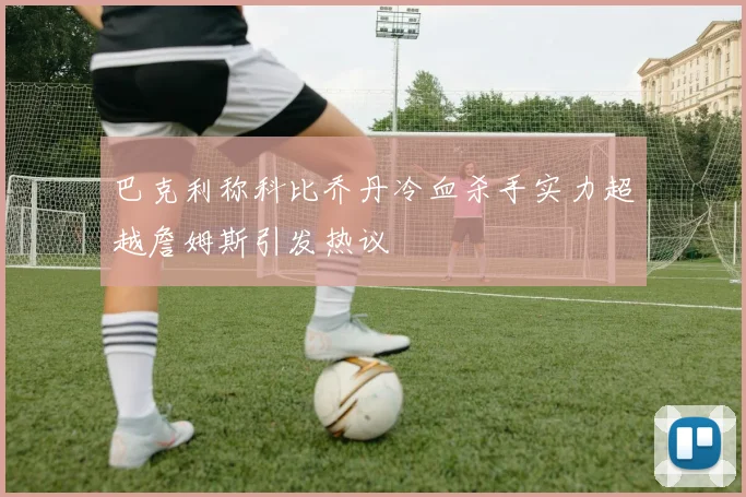 巴克利称科比乔丹冷血杀手实力超越詹姆斯引发热议