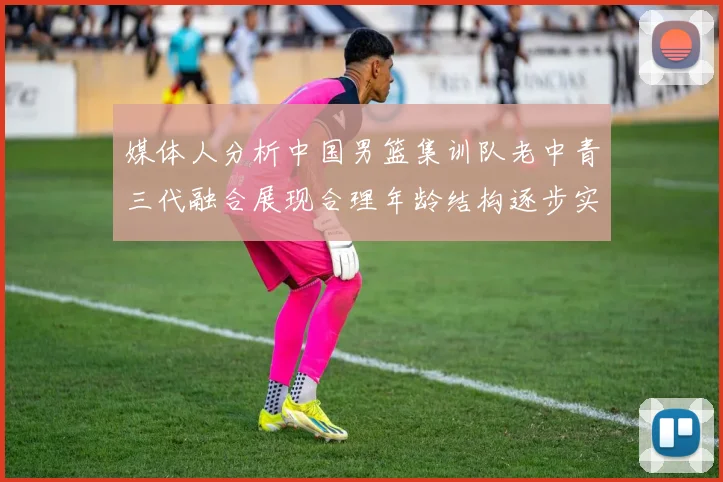 媒体人分析中国男篮集训队老中青三代融合展现合理年龄结构逐步实现换血