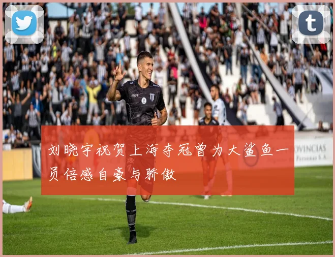刘晓宇祝贺上海夺冠曾为大鲨鱼一员倍感自豪与骄傲