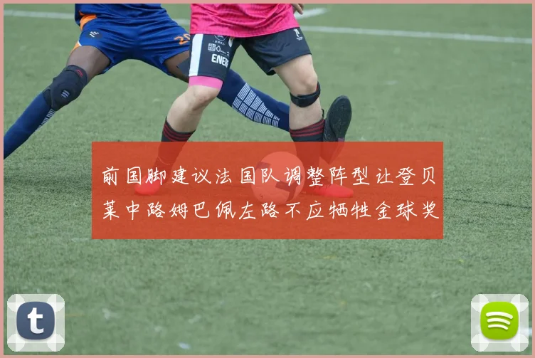 前国脚建议法国队调整阵型让登贝莱中路姆巴佩左路不应牺牲金球奖得主