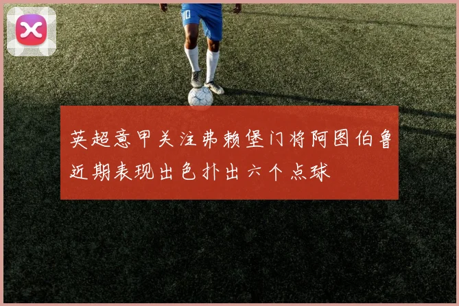 英超意甲关注弗赖堡门将阿图伯鲁近期表现出色扑出六个点球