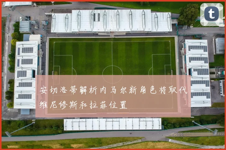 安切洛蒂解析内马尔新角色将取代维尼修斯和拉菲位置