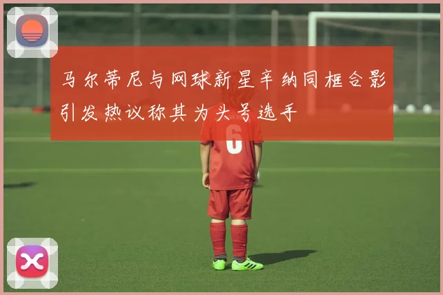 马尔蒂尼与网球新星辛纳同框合影引发热议称其为头号选手